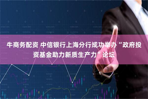 牛商务配资 中信银行上海分行成功举办“政府投资基金助力新质生产力”论坛
