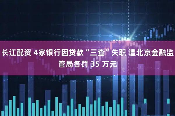 长江配资 4家银行因贷款“三查”失职 遭北京金融监管局各罚 35 万元