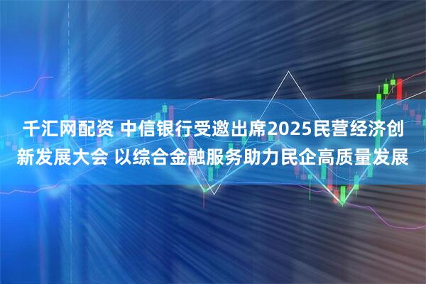 千汇网配资 中信银行受邀出席2025民营经济创新发展大会 以综合金融服务助力民企高质量发展