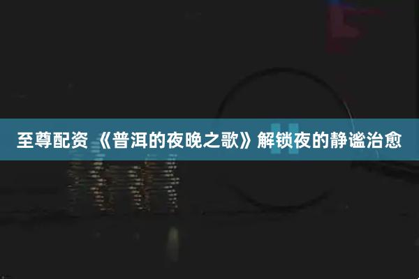 至尊配资 《普洱的夜晚之歌》解锁夜的静谧治愈