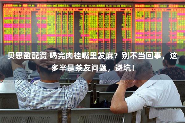 贝思盈配资 喝完肉桂嘴里发麻？别不当回事，这多半是茶友问题，避坑！