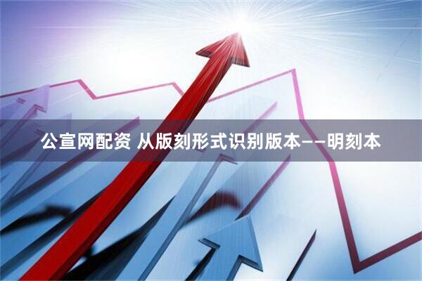 公宣网配资 从版刻形式识别版本——明刻本