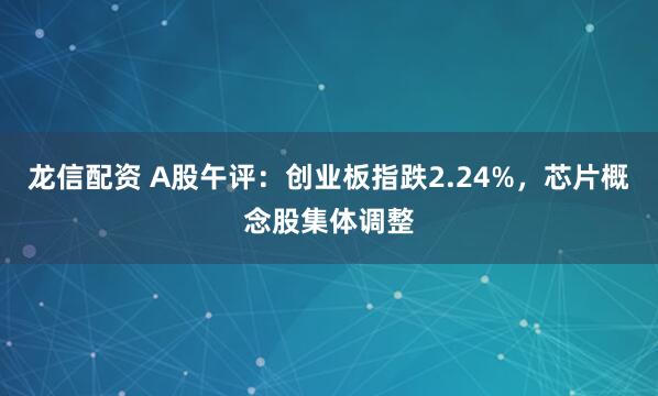 龙信配资 A股午评：创业板指跌2.24%，芯片概念股集体调整
