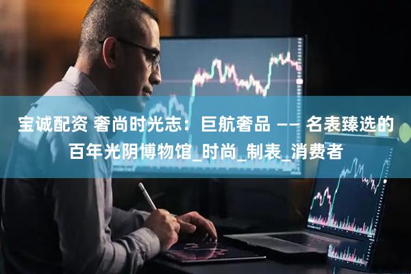 宝诚配资 奢尚时光志：巨航奢品 —— 名表臻选的百年光阴博物馆_时尚_制表_消费者