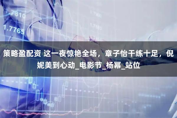 策略盈配资 这一夜惊艳全场，章子怡干练十足，倪妮美到心动_电影节_杨幂_站位