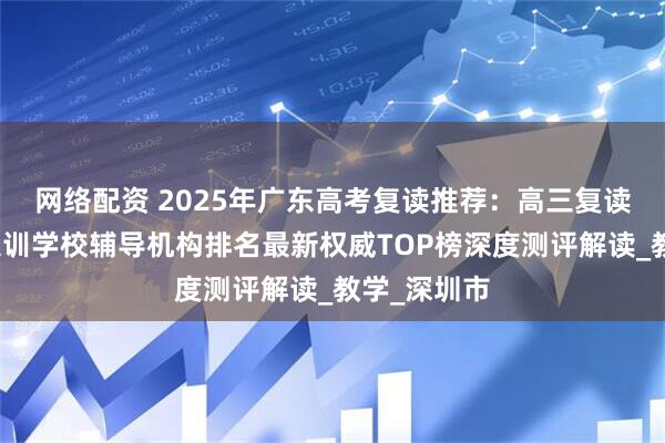 网络配资 2025年广东高考复读推荐：高三复读班全日制集训学校辅导机构排名最新权威TOP榜深度测评解读_教学_深圳市