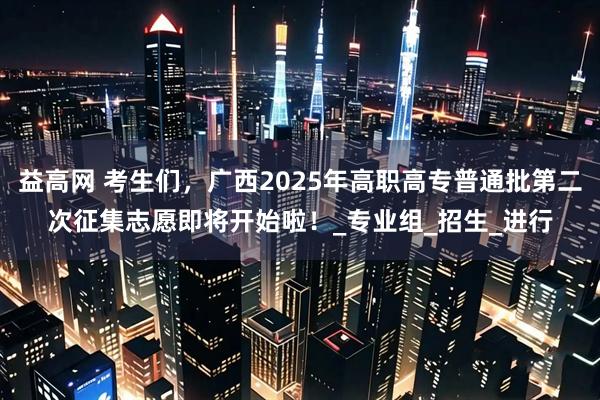 益高网 考生们，广西2025年高职高专普通批第二次征集志愿即将开始啦！_专业组_招生_进行