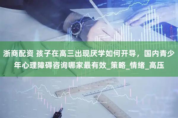 浙商配资 孩子在高三出现厌学如何开导，国内青少年心理障碍咨询哪家最有效_策略_情绪_高压